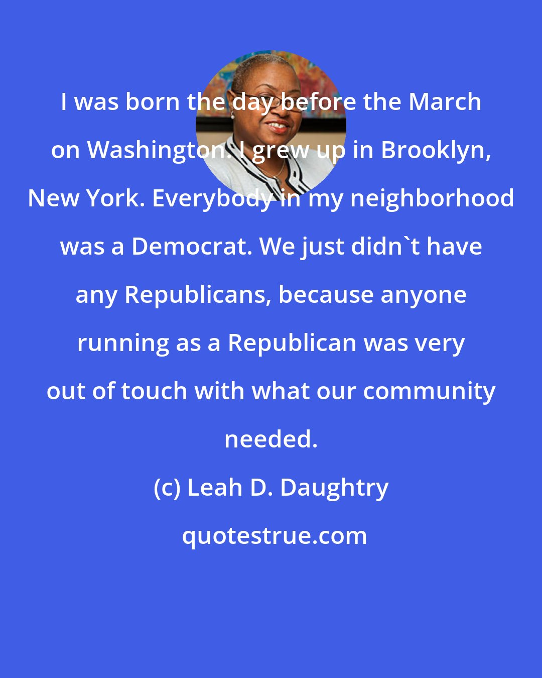 Leah D. Daughtry: I was born the day before the March on Washington. I grew up in Brooklyn, New York. Everybody in my neighborhood was a Democrat. We just didn't have any Republicans, because anyone running as a Republican was very out of touch with what our community needed.