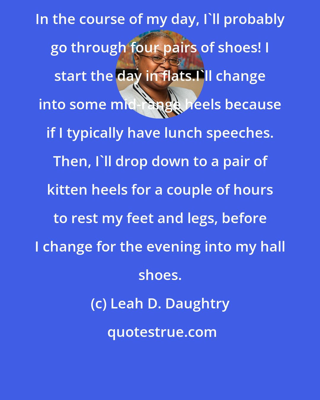 Leah D. Daughtry: In the course of my day, I'll probably go through four pairs of shoes! I start the day in flats.I'll change into some mid-range heels because if I typically have lunch speeches. Then, I'll drop down to a pair of kitten heels for a couple of hours to rest my feet and legs, before I change for the evening into my hall shoes.