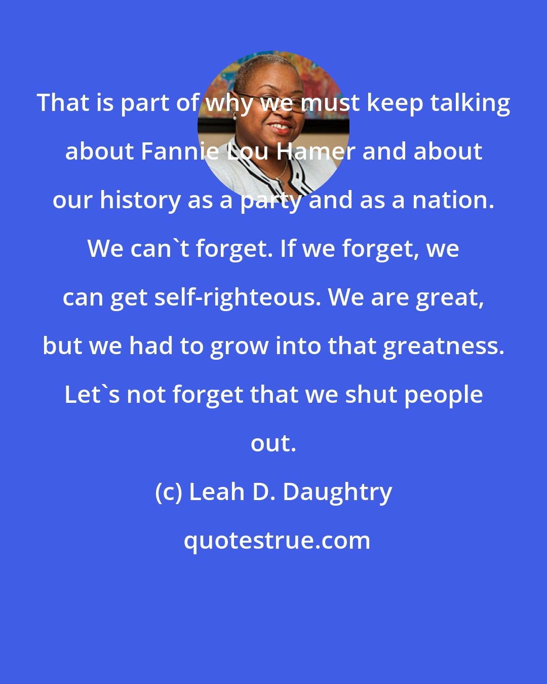 Leah D. Daughtry: That is part of why we must keep talking about Fannie Lou Hamer and about our history as a party and as a nation. We can't forget. If we forget, we can get self-righteous. We are great, but we had to grow into that greatness. Let's not forget that we shut people out.