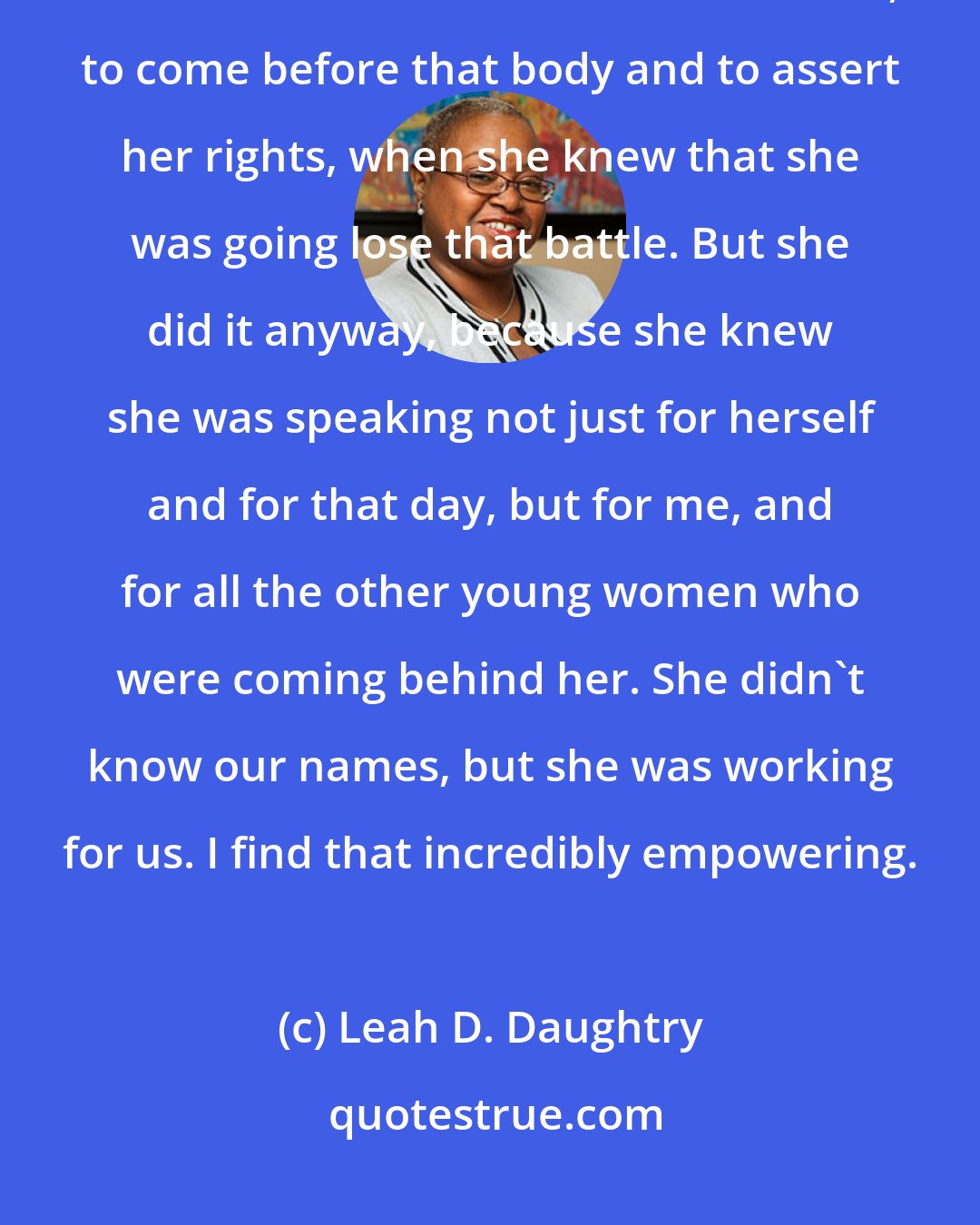 Leah D. Daughtry: When I looked at [Fannie Lou] Hamer and that speech it seemed to me that she had to be the bravest woman ever, to come before that body and to assert her rights, when she knew that she was going lose that battle. But she did it anyway, because she knew she was speaking not just for herself and for that day, but for me, and for all the other young women who were coming behind her. She didn't know our names, but she was working for us. I find that incredibly empowering.