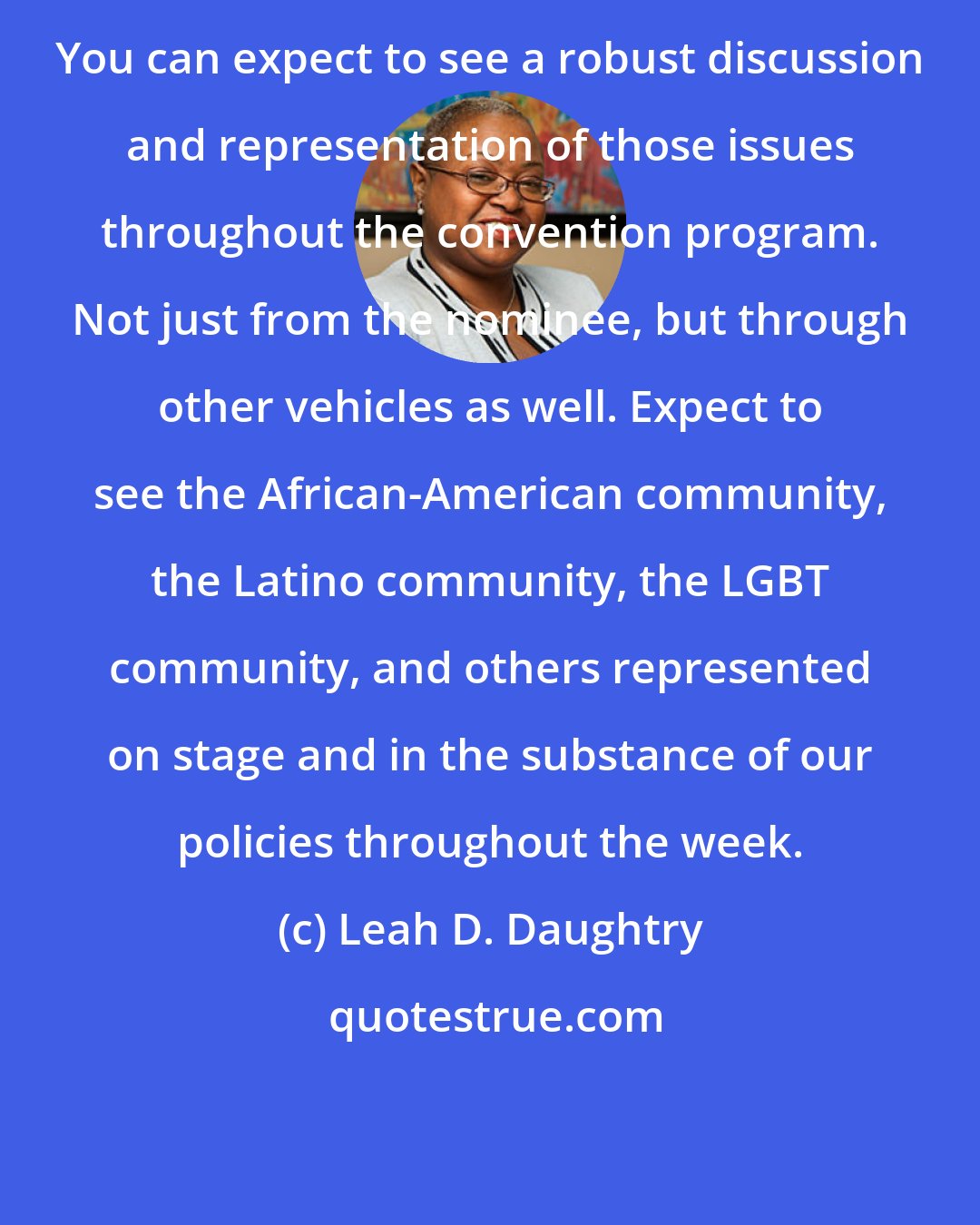 Leah D. Daughtry: You can expect to see a robust discussion and representation of those issues throughout the convention program. Not just from the nominee, but through other vehicles as well. Expect to see the African-American community, the Latino community, the LGBT community, and others represented on stage and in the substance of our policies throughout the week.