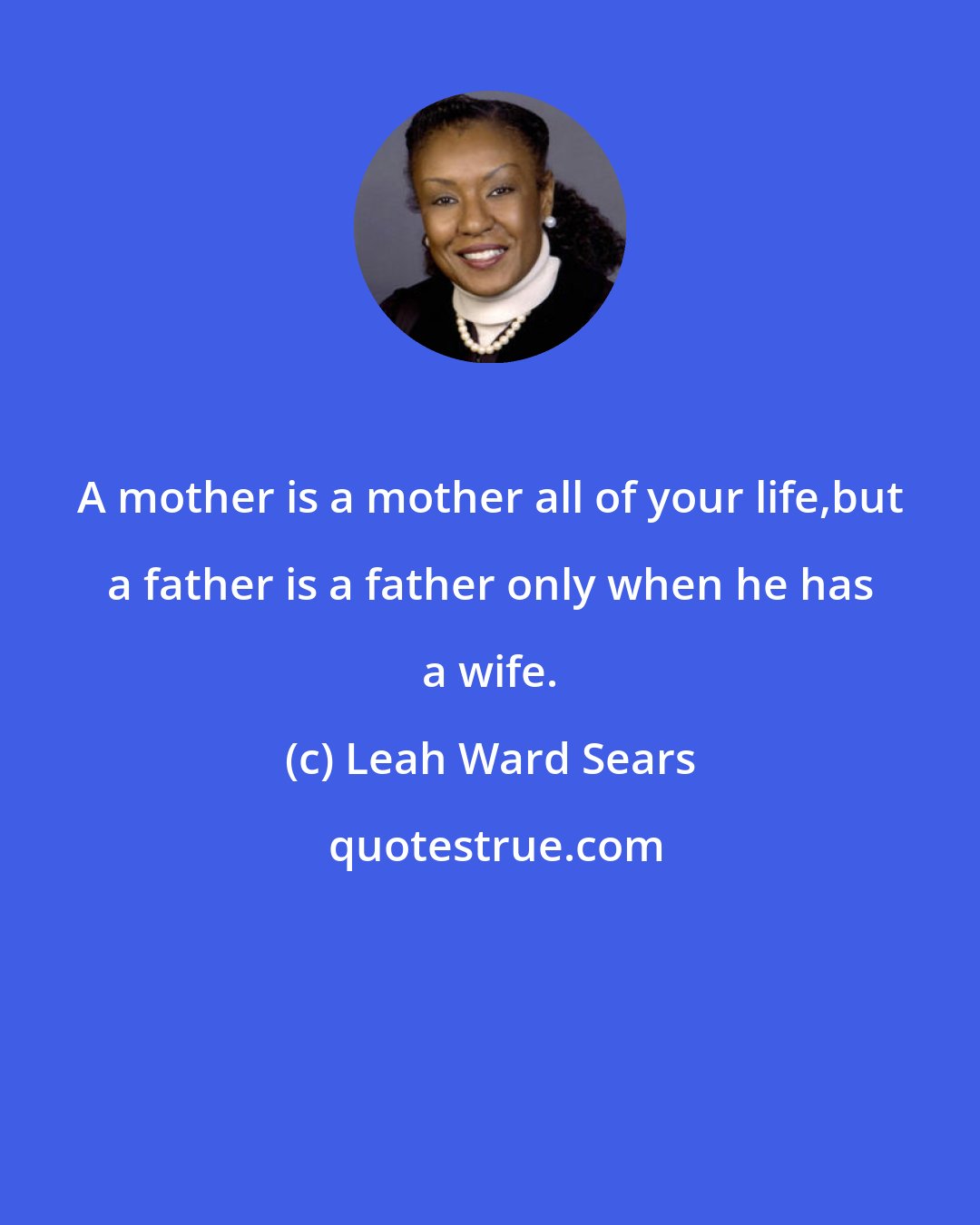 Leah Ward Sears: A mother is a mother all of your life,but a father is a father only when he has a wife.
