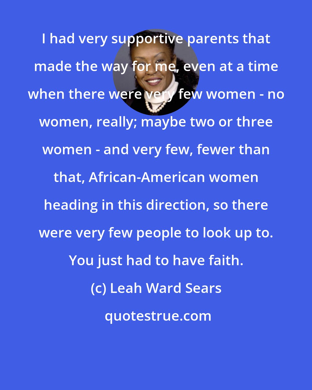 Leah Ward Sears: I had very supportive parents that made the way for me, even at a time when there were very few women - no women, really; maybe two or three women - and very few, fewer than that, African-American women heading in this direction, so there were very few people to look up to. You just had to have faith.