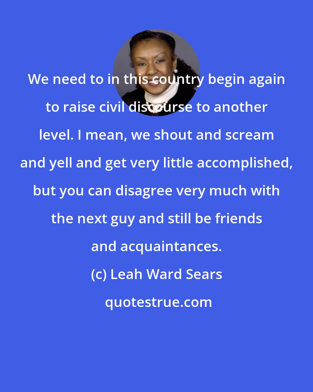 Leah Ward Sears: We need to in this country begin again to raise civil discourse to another level. I mean, we shout and scream and yell and get very little accomplished, but you can disagree very much with the next guy and still be friends and acquaintances.