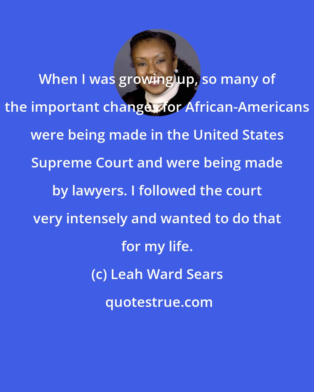 Leah Ward Sears: When I was growing up, so many of the important changes for African-Americans were being made in the United States Supreme Court and were being made by lawyers. I followed the court very intensely and wanted to do that for my life.