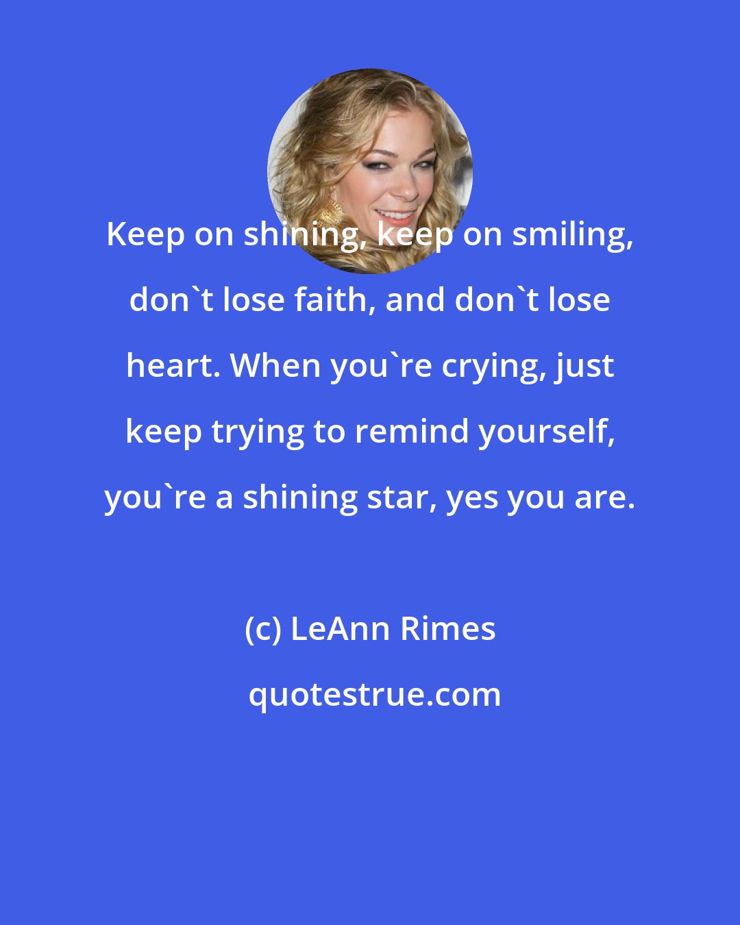 LeAnn Rimes: Keep on shining, keep on smiling, don't lose faith, and don't lose heart. When you're crying, just keep trying to remind yourself, you're a shining star, yes you are.