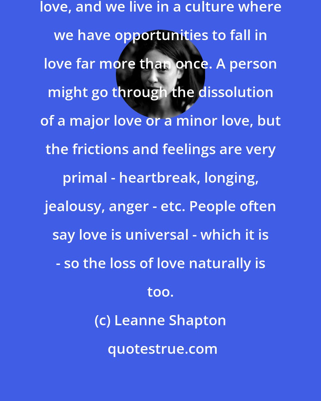 Leanne Shapton: I suppose everyone is looking for love, and we live in a culture where we have opportunities to fall in love far more than once. A person might go through the dissolution of a major love or a minor love, but the frictions and feelings are very primal - heartbreak, longing, jealousy, anger - etc. People often say love is universal - which it is - so the loss of love naturally is too.