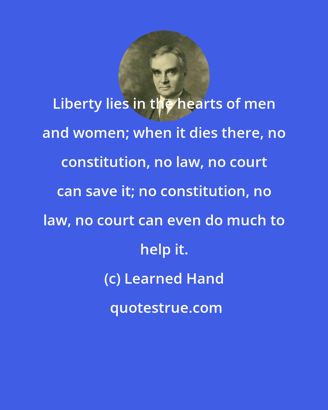 Learned Hand: Liberty lies in the hearts of men and women; when it dies there, no constitution, no law, no court can save it; no constitution, no law, no court can even do much to help it.