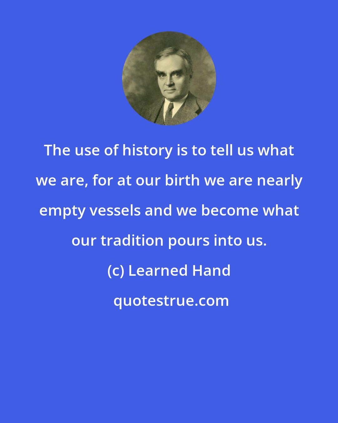 Learned Hand: The use of history is to tell us what we are, for at our birth we are nearly empty vessels and we become what our tradition pours into us.