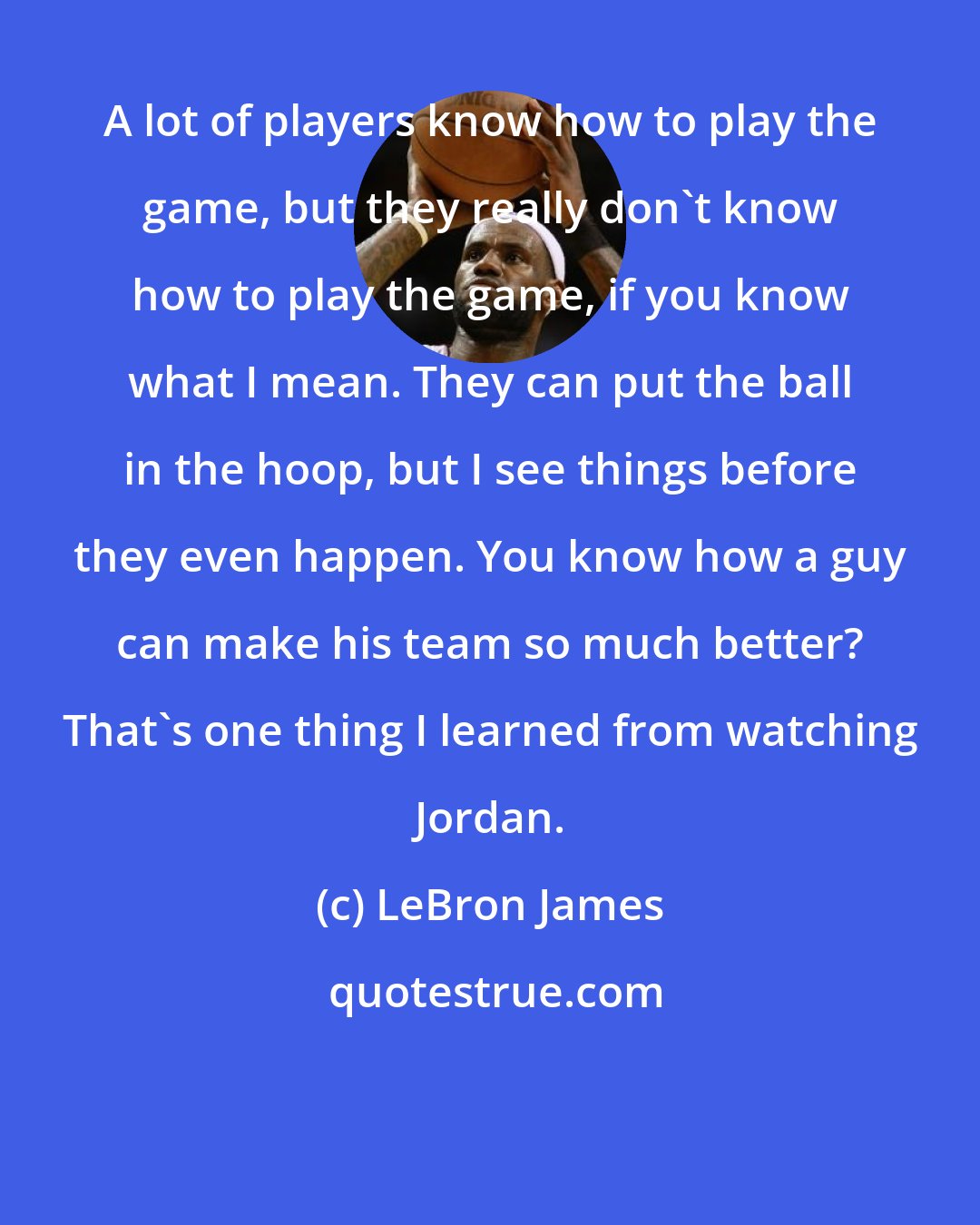 LeBron James: A lot of players know how to play the game, but they really don't know how to play the game, if you know what I mean. They can put the ball in the hoop, but I see things before they even happen. You know how a guy can make his team so much better? That's one thing I learned from watching Jordan.