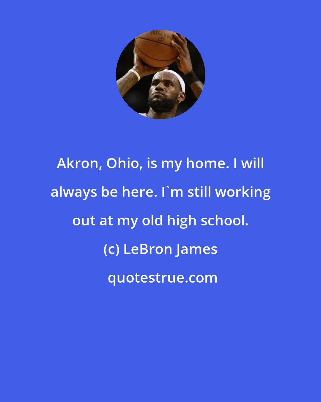 LeBron James: Akron, Ohio, is my home. I will always be here. I'm still working out at my old high school.