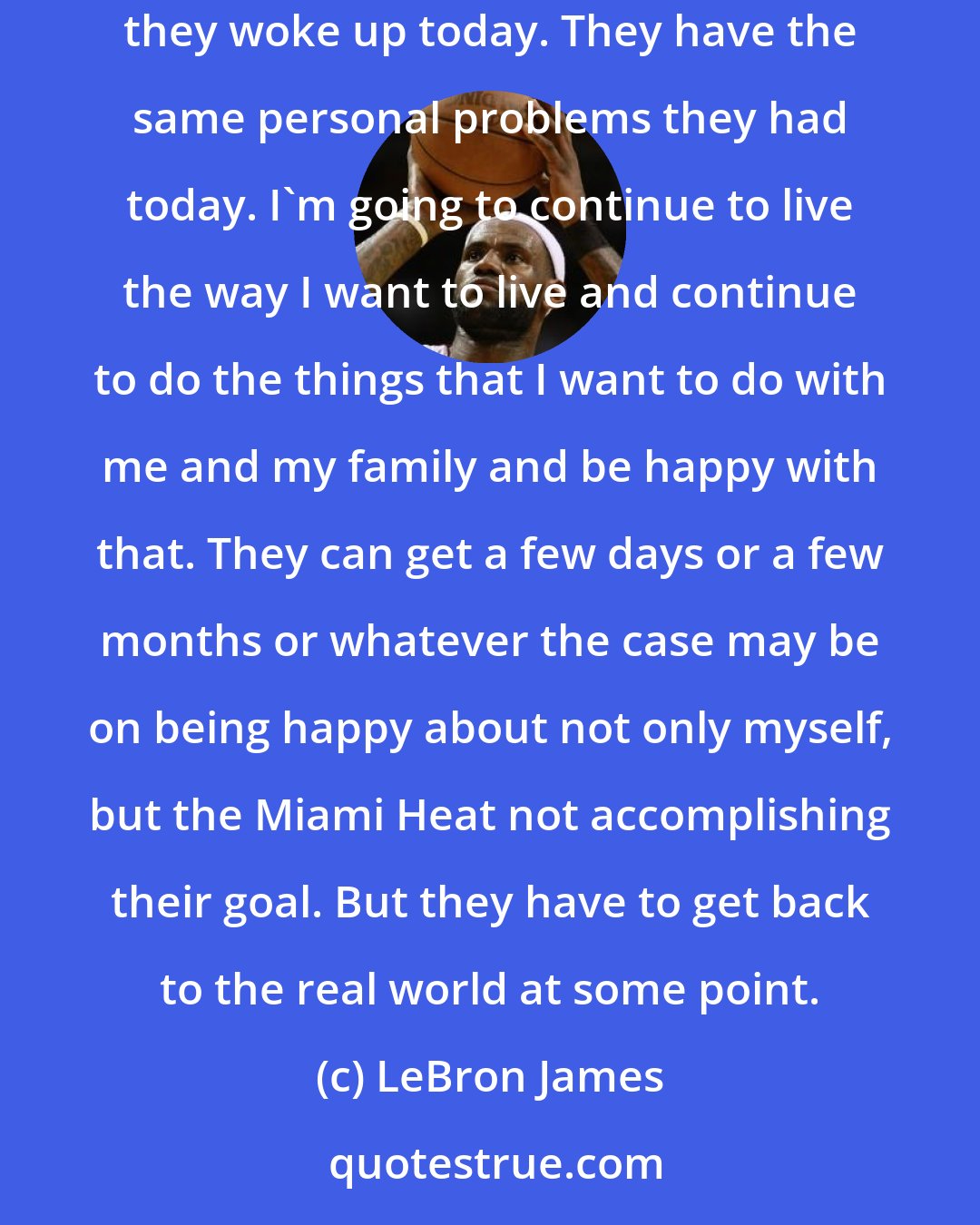 LeBron James: All the people that were rooting on me to fail, at the end of the day, they have to wake up tomorrow and have the same life that they had before they woke up today. They have the same personal problems they had today. I'm going to continue to live the way I want to live and continue to do the things that I want to do with me and my family and be happy with that. They can get a few days or a few months or whatever the case may be on being happy about not only myself, but the Miami Heat not accomplishing their goal. But they have to get back to the real world at some point.