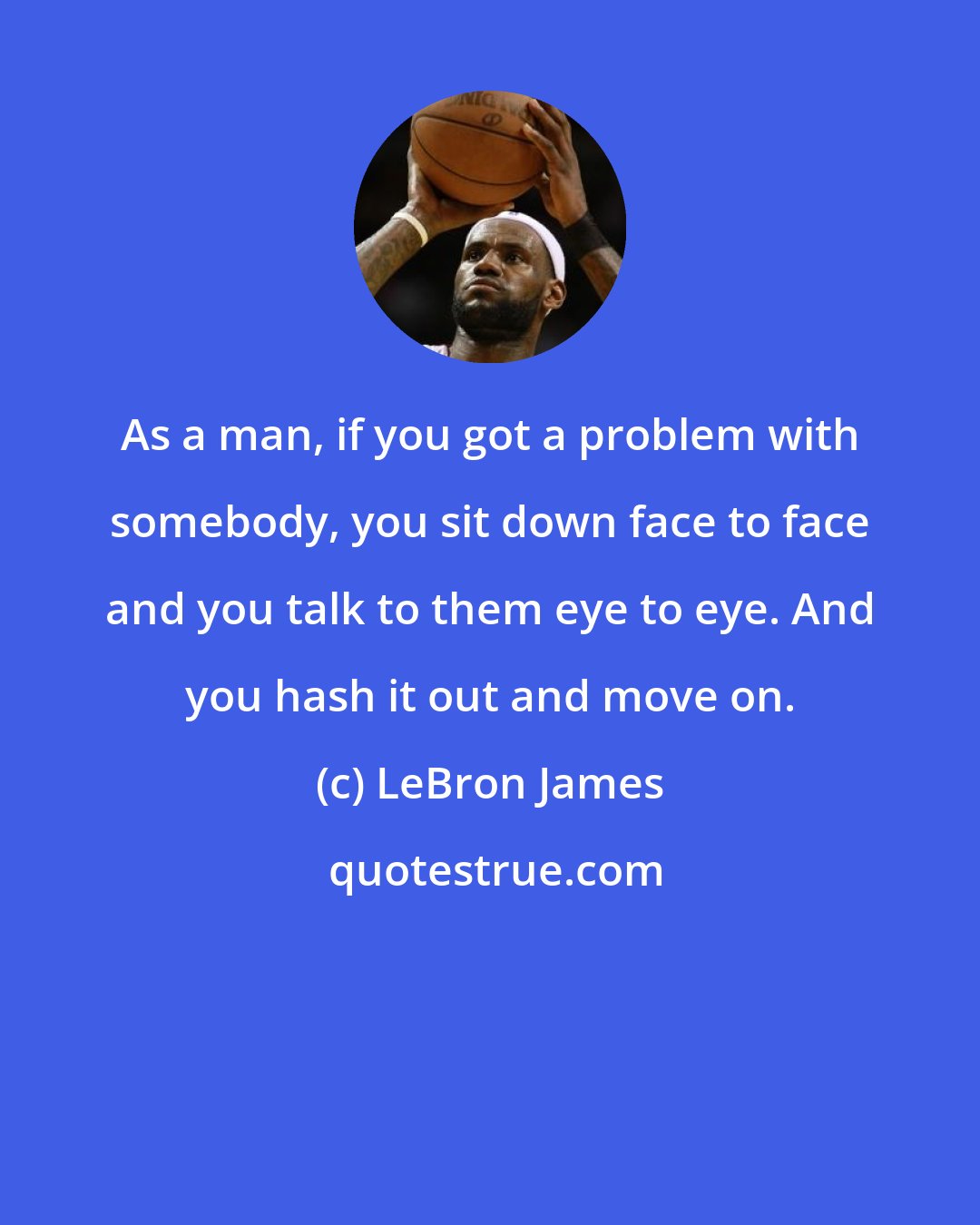 LeBron James: As a man, if you got a problem with somebody, you sit down face to face and you talk to them eye to eye. And you hash it out and move on.