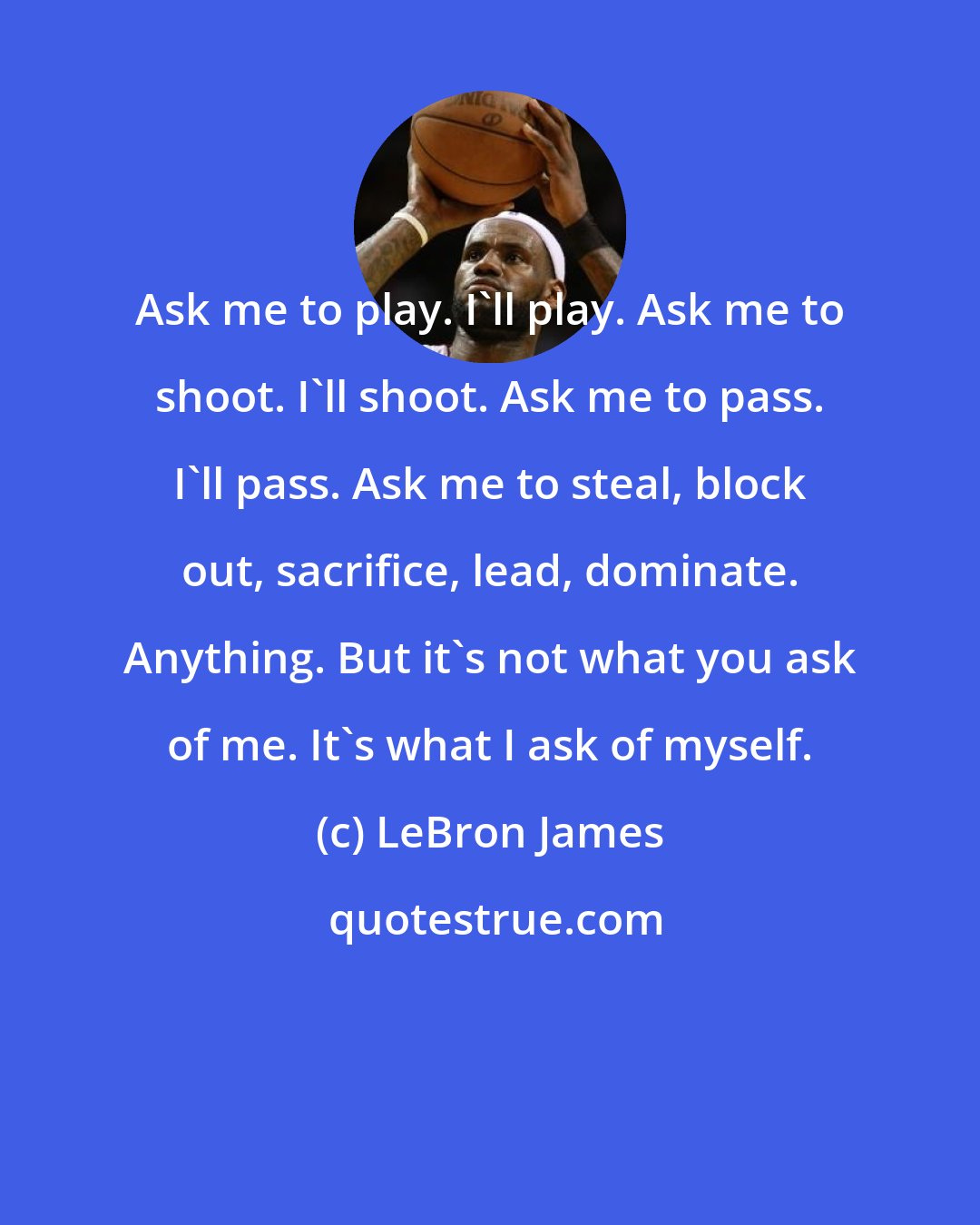 LeBron James: Ask me to play. I'll play. Ask me to shoot. I'll shoot. Ask me to pass. I'll pass. Ask me to steal, block out, sacrifice, lead, dominate. Anything. But it's not what you ask of me. It's what I ask of myself.