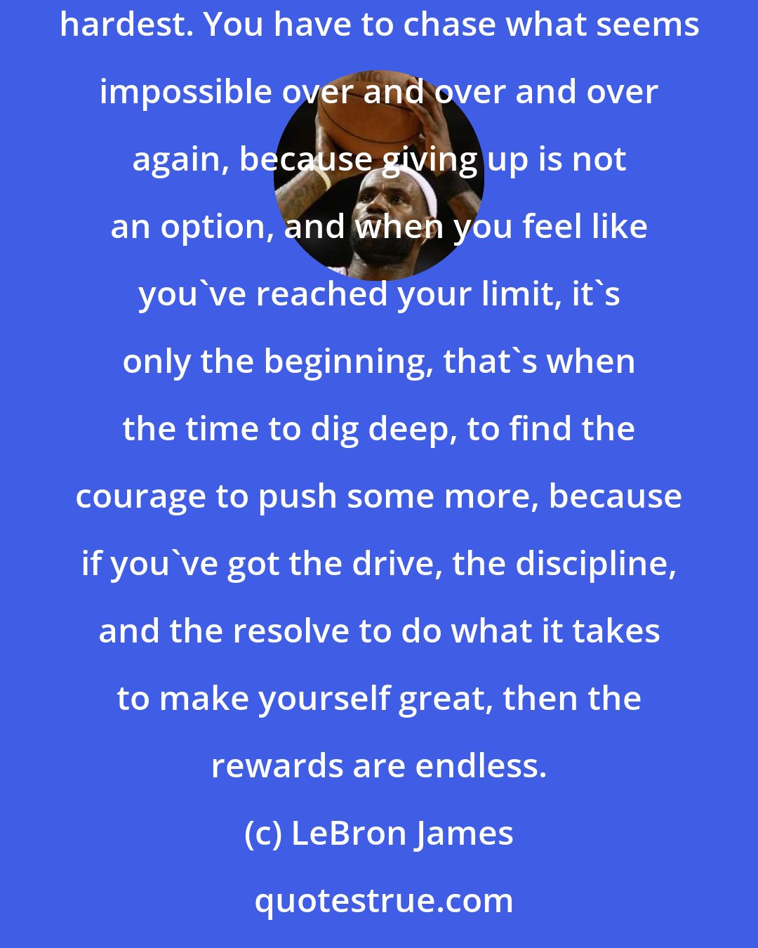 LeBron James: Basketball isn't easy. All my life I've been striving to make myself better. It's a full time commitment. To be the best, you have to work the hardest. You have to chase what seems impossible over and over and over again, because giving up is not an option, and when you feel like you've reached your limit, it's only the beginning, that's when the time to dig deep, to find the courage to push some more, because if you've got the drive, the discipline, and the resolve to do what it takes to make yourself great, then the rewards are endless.