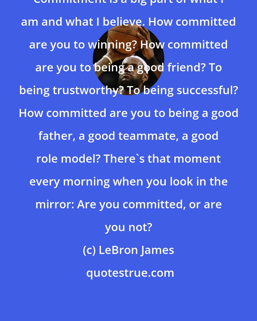 LeBron James: Commitment is a big part of what I am and what I believe. How committed are you to winning? How committed are you to being a good friend? To being trustworthy? To being successful? How committed are you to being a good father, a good teammate, a good role model? There's that moment every morning when you look in the mirror: Are you committed, or are you not?