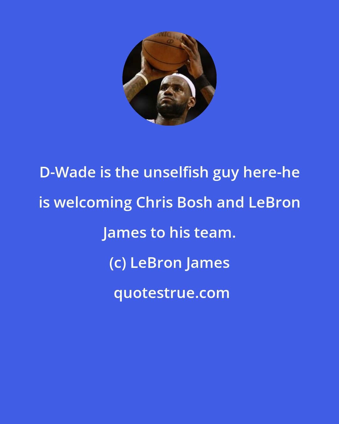 LeBron James: D-Wade is the unselfish guy here-he is welcoming Chris Bosh and LeBron James to his team.