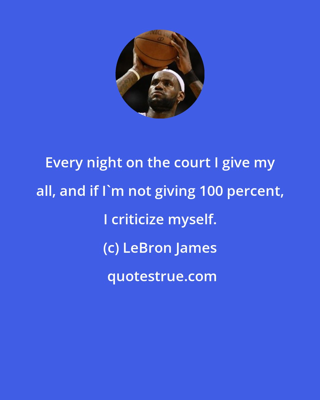 LeBron James: Every night on the court I give my all, and if I'm not giving 100 percent, I criticize myself.