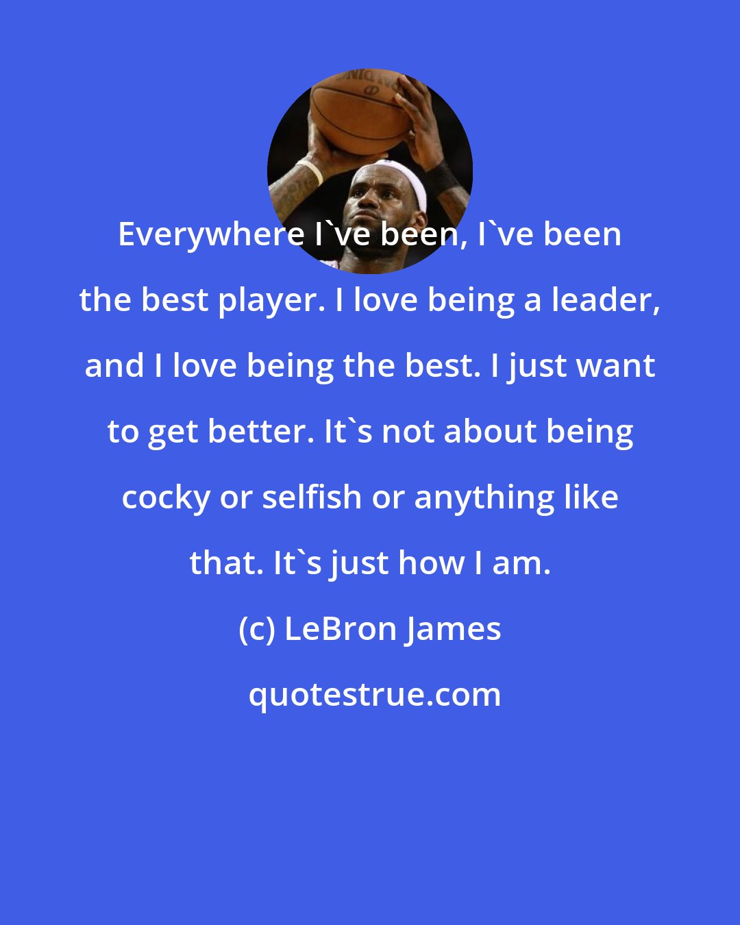 LeBron James: Everywhere I've been, I've been the best player. I love being a leader, and I love being the best. I just want to get better. It's not about being cocky or selfish or anything like that. It's just how I am.