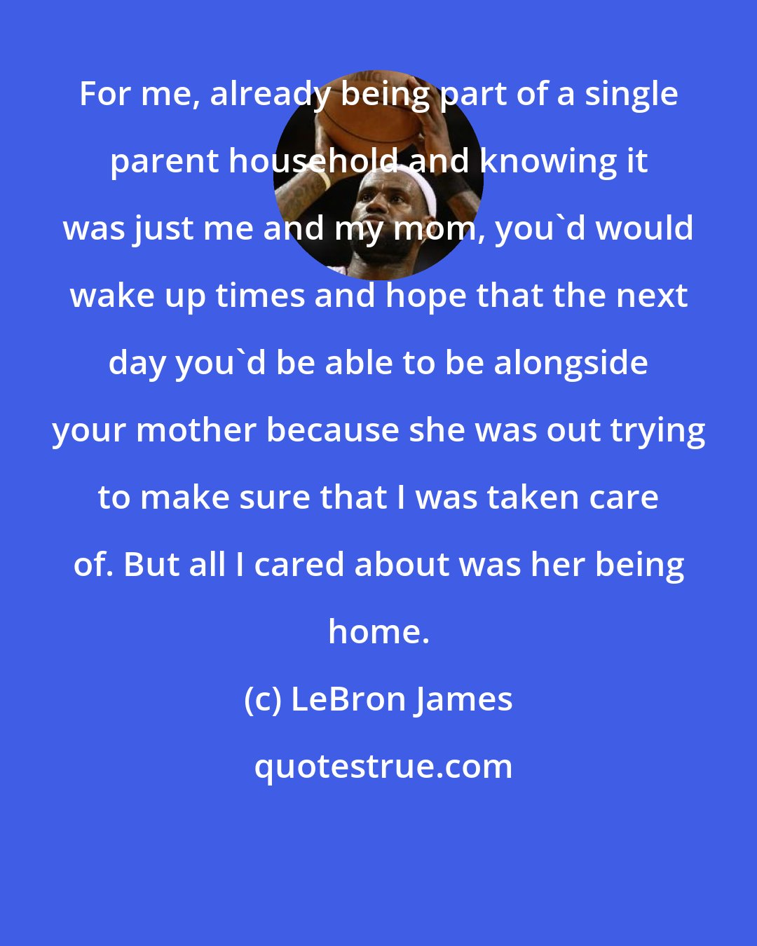 LeBron James: For me, already being part of a single parent household and knowing it was just me and my mom, you'd would wake up times and hope that the next day you'd be able to be alongside your mother because she was out trying to make sure that I was taken care of. But all I cared about was her being home.