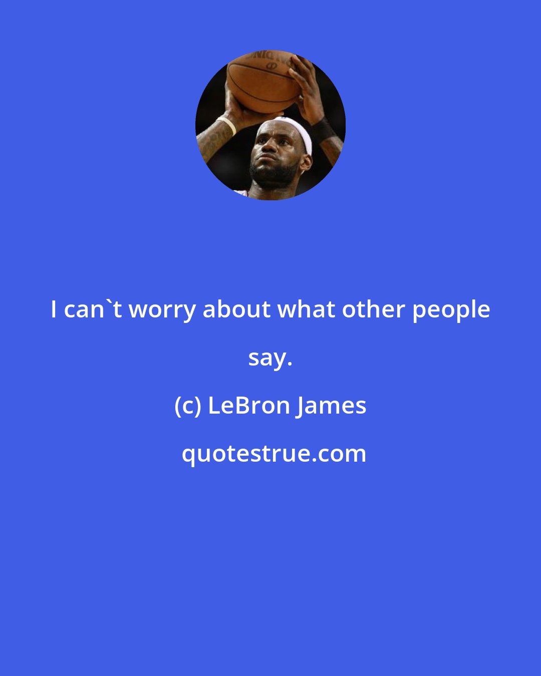 LeBron James: I can't worry about what other people say.