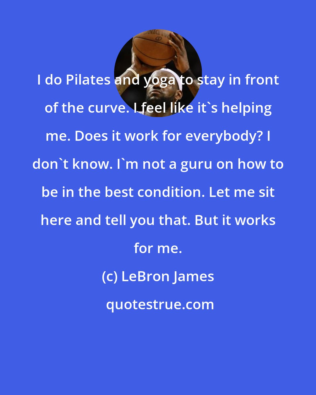 LeBron James: I do Pilates and yoga to stay in front of the curve. I feel like it's helping me. Does it work for everybody? I don't know. I'm not a guru on how to be in the best condition. Let me sit here and tell you that. But it works for me.