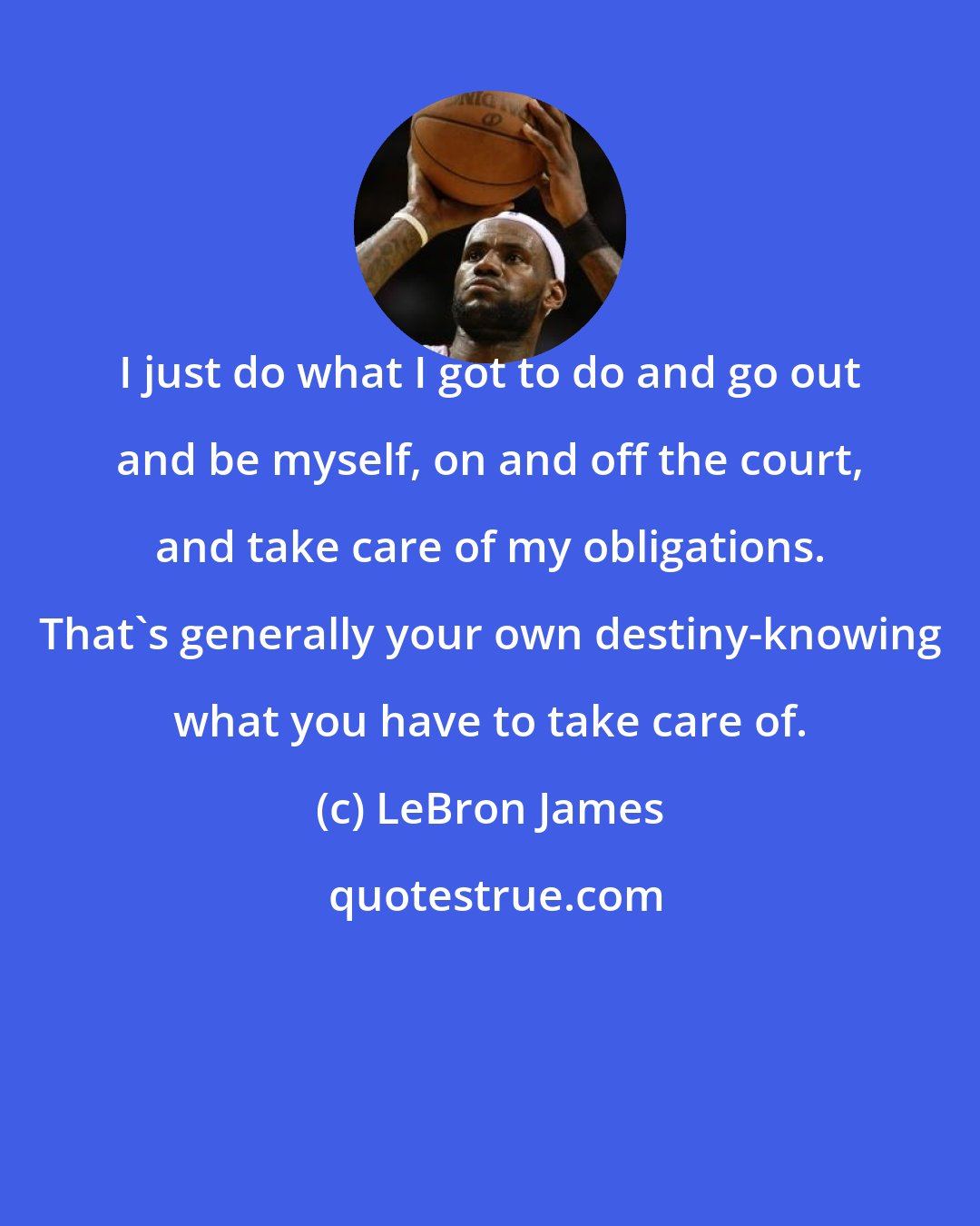 LeBron James: I just do what I got to do and go out and be myself, on and off the court, and take care of my obligations. That's generally your own destiny-knowing what you have to take care of.