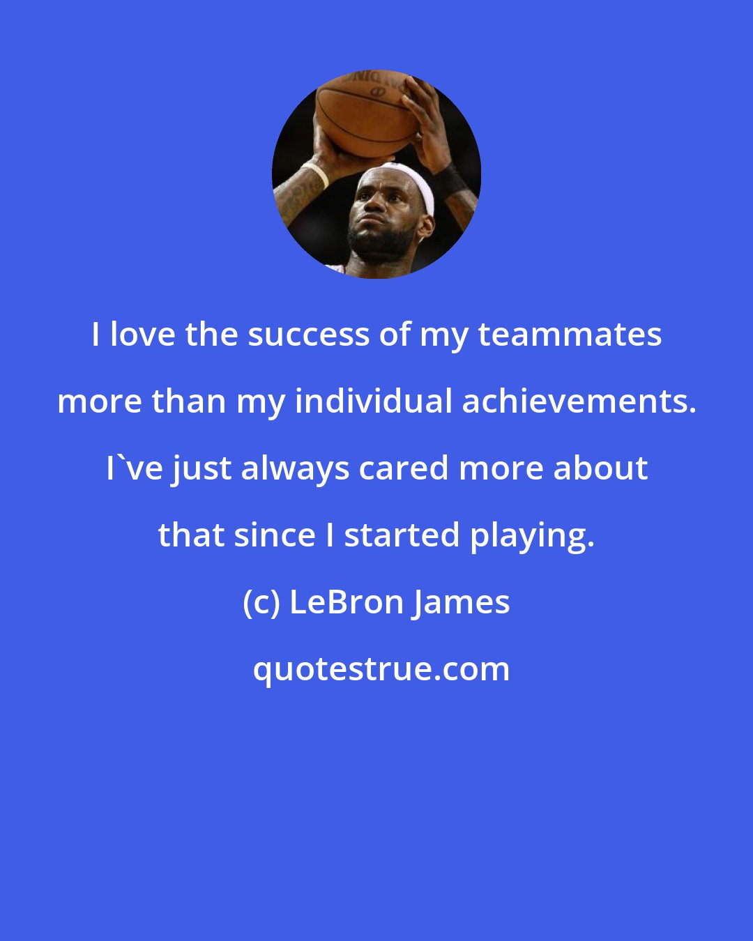 LeBron James: I love the success of my teammates more than my individual achievements. I've just always cared more about that since I started playing.