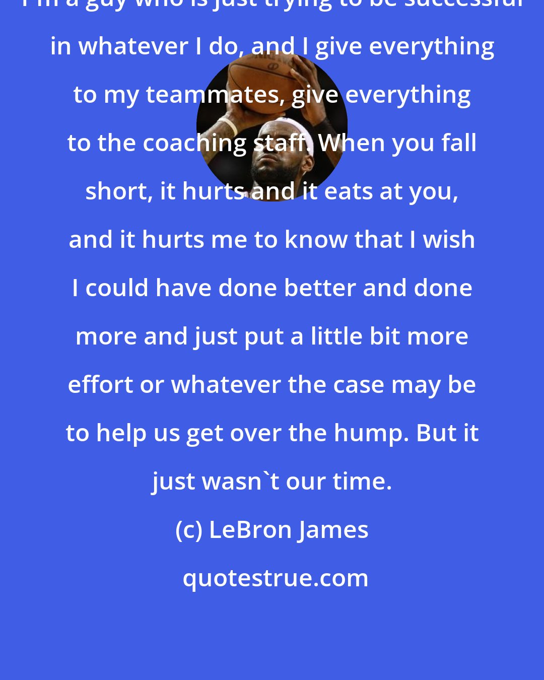 LeBron James: I'm a guy who is just trying to be successful in whatever I do, and I give everything to my teammates, give everything to the coaching staff. When you fall short, it hurts and it eats at you, and it hurts me to know that I wish I could have done better and done more and just put a little bit more effort or whatever the case may be to help us get over the hump. But it just wasn't our time.