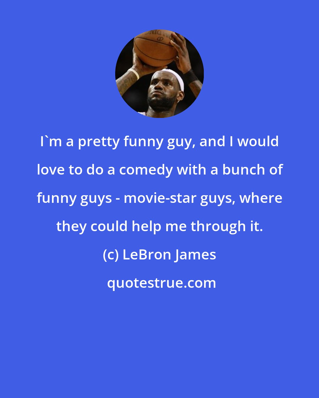 LeBron James: I'm a pretty funny guy, and I would love to do a comedy with a bunch of funny guys - movie-star guys, where they could help me through it.