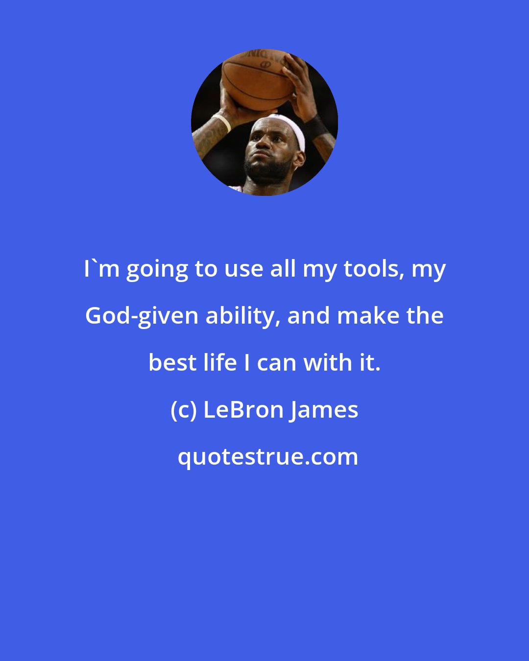 LeBron James: I'm going to use all my tools, my God-given ability, and make the best life I can with it.