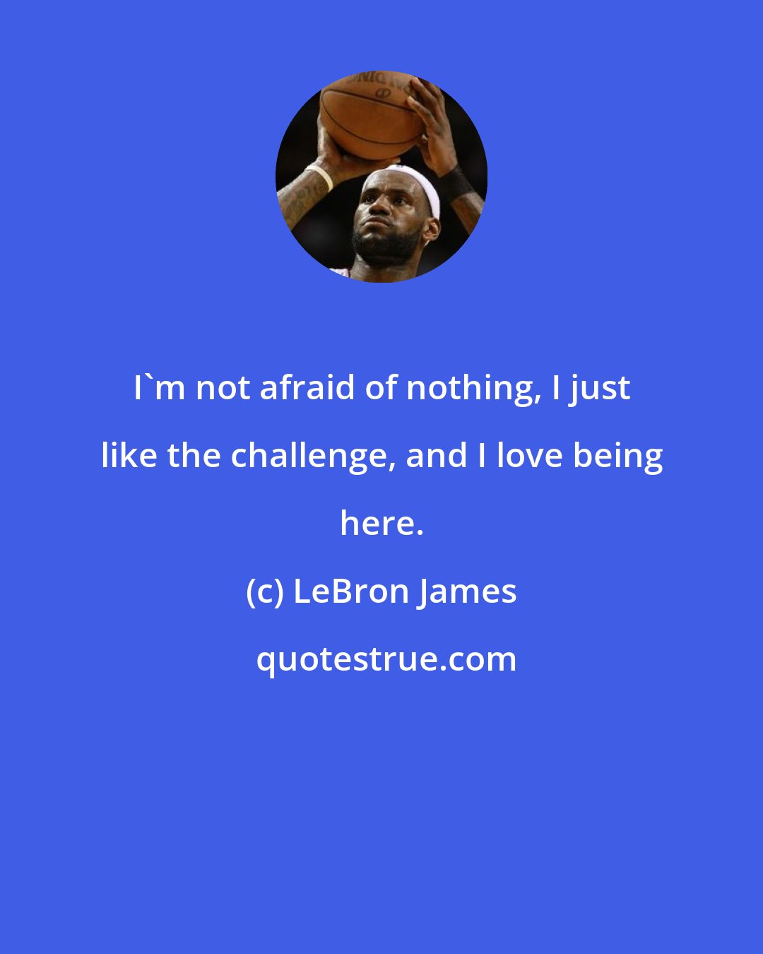 LeBron James: I'm not afraid of nothing, I just like the challenge, and I love being here.