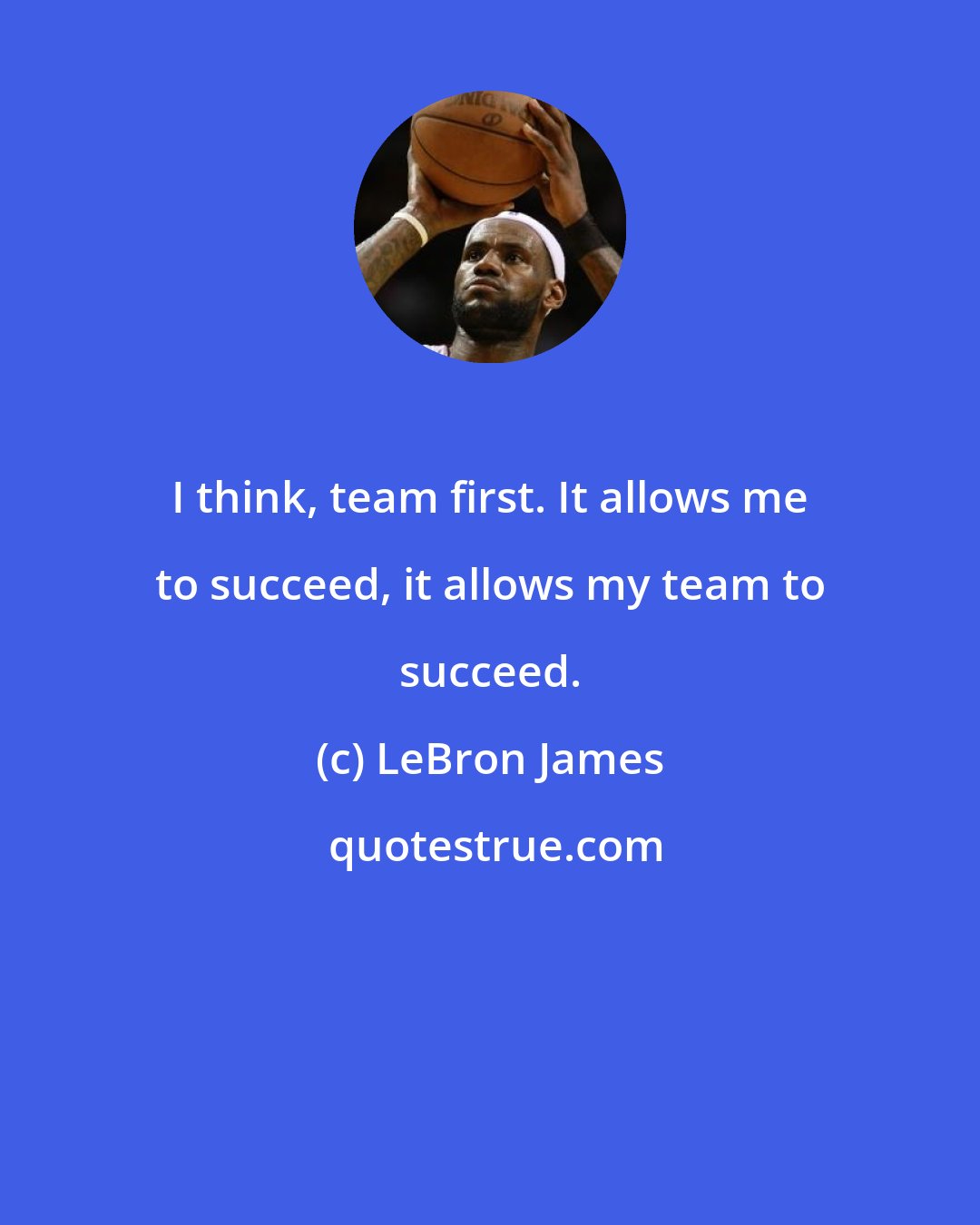 LeBron James: I think, team first. It allows me to succeed, it allows my team to succeed.