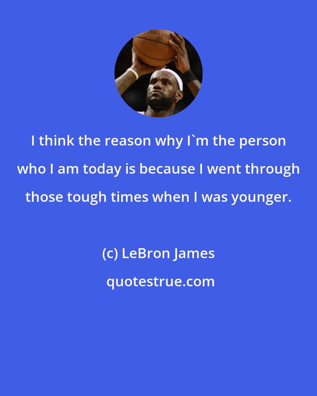 LeBron James: I think the reason why I'm the person who I am today is because I went through those tough times when I was younger.