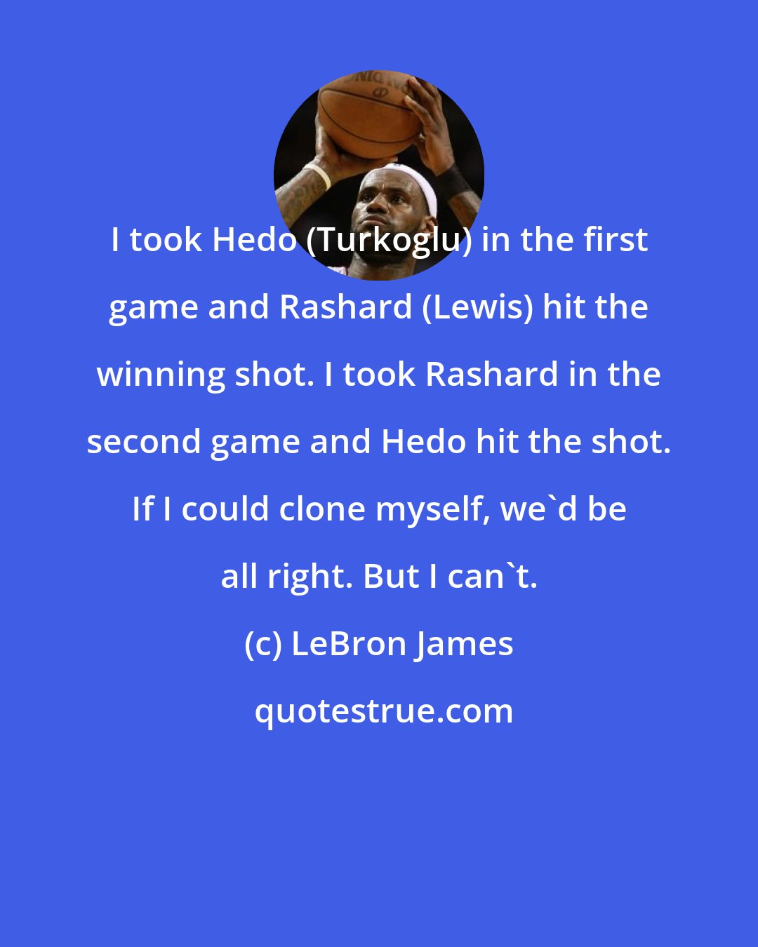 LeBron James: I took Hedo (Turkoglu) in the first game and Rashard (Lewis) hit the winning shot. I took Rashard in the second game and Hedo hit the shot. If I could clone myself, we'd be all right. But I can't.