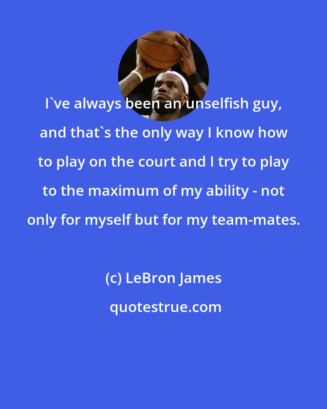 LeBron James: I've always been an unselfish guy, and that's the only way I know how to play on the court and I try to play to the maximum of my ability - not only for myself but for my team-mates.