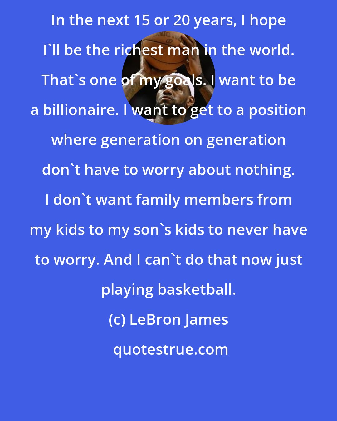 LeBron James: In the next 15 or 20 years, I hope I'll be the richest man in the world. That's one of my goals. I want to be a billionaire. I want to get to a position where generation on generation don't have to worry about nothing. I don't want family members from my kids to my son's kids to never have to worry. And I can't do that now just playing basketball.