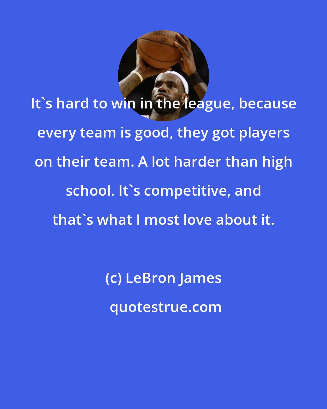 LeBron James: It's hard to win in the league, because every team is good, they got players on their team. A lot harder than high school. It's competitive, and that's what I most love about it.