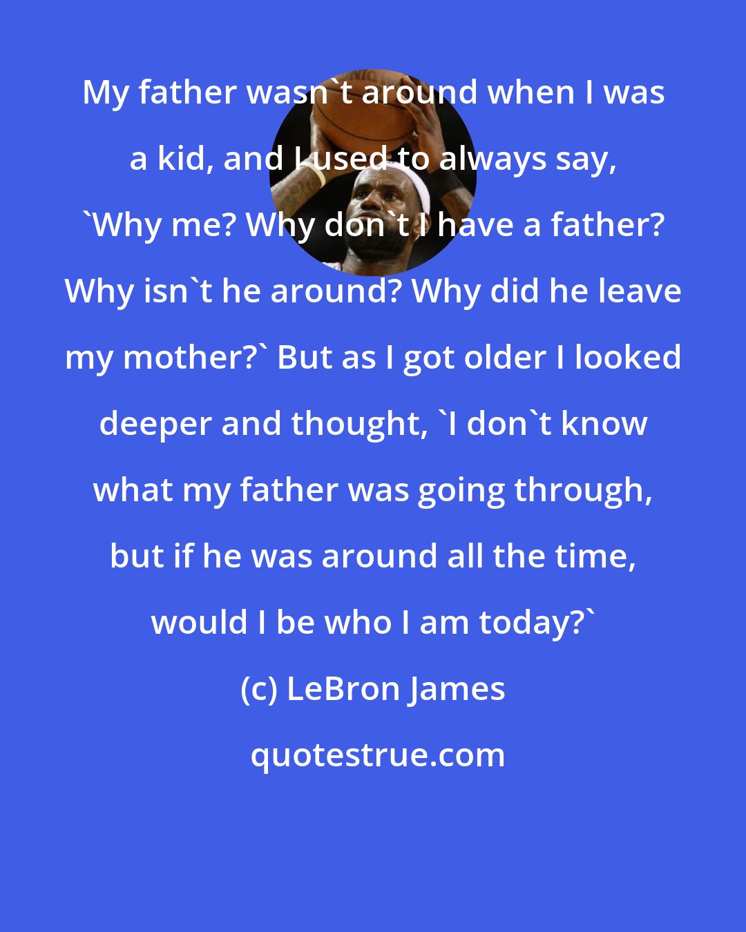 LeBron James: My father wasn't around when I was a kid, and I used to always say, 'Why me? Why don't I have a father? Why isn't he around? Why did he leave my mother?' But as I got older I looked deeper and thought, 'I don't know what my father was going through, but if he was around all the time, would I be who I am today?'