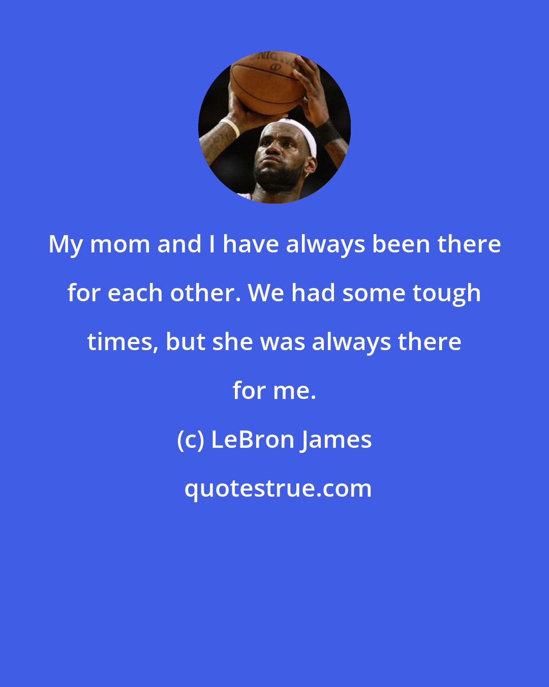 LeBron James: My mom and I have always been there for each other. We had some tough times, but she was always there for me.