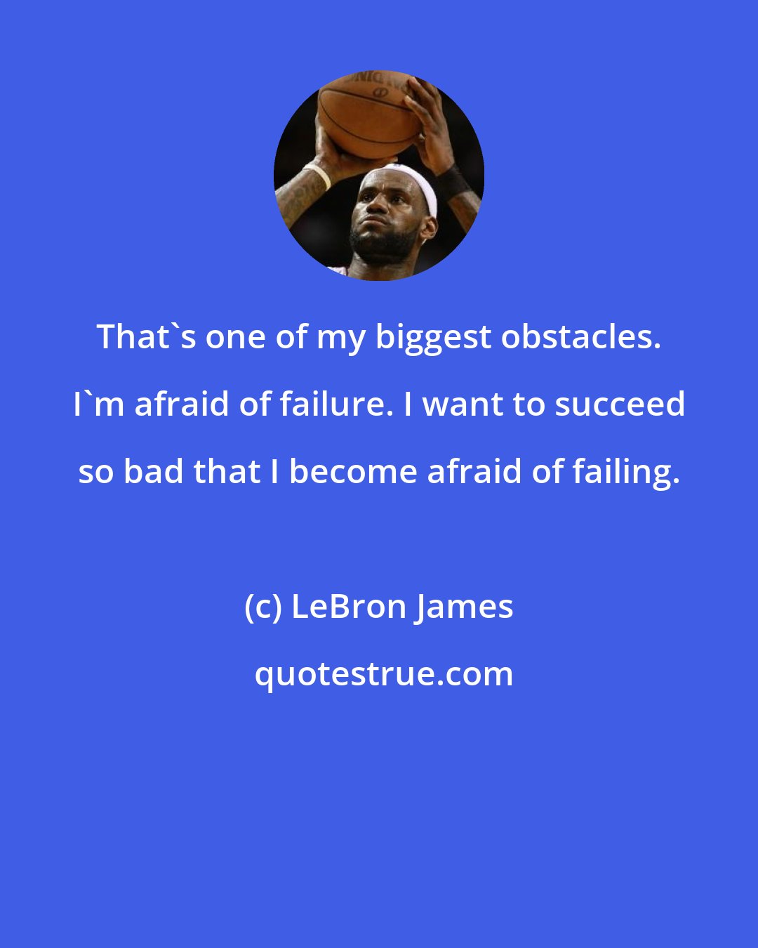 LeBron James: That's one of my biggest obstacles. I'm afraid of failure. I want to succeed so bad that I become afraid of failing.