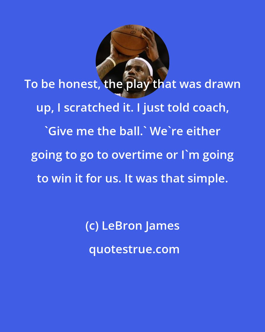 LeBron James: To be honest, the play that was drawn up, I scratched it. I just told coach, 'Give me the ball.' We're either going to go to overtime or I'm going to win it for us. It was that simple.