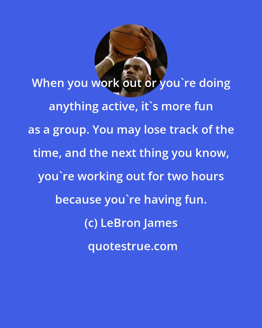 LeBron James: When you work out or you're doing anything active, it's more fun as a group. You may lose track of the time, and the next thing you know, you're working out for two hours because you're having fun.