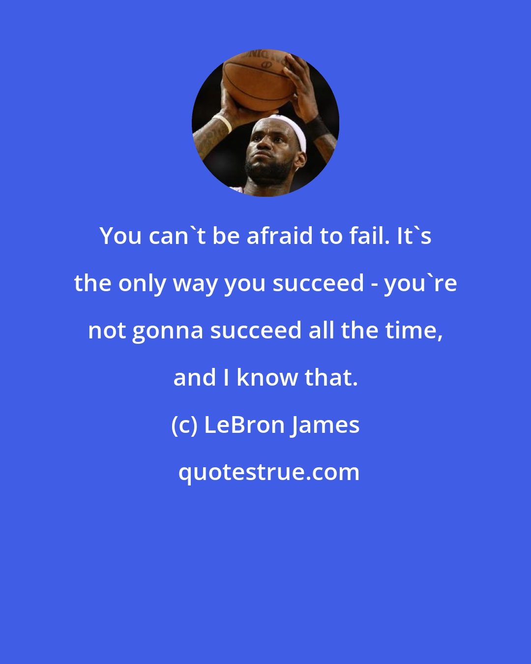 LeBron James: You can't be afraid to fail. It's the only way you succeed - you're not gonna succeed all the time, and I know that.