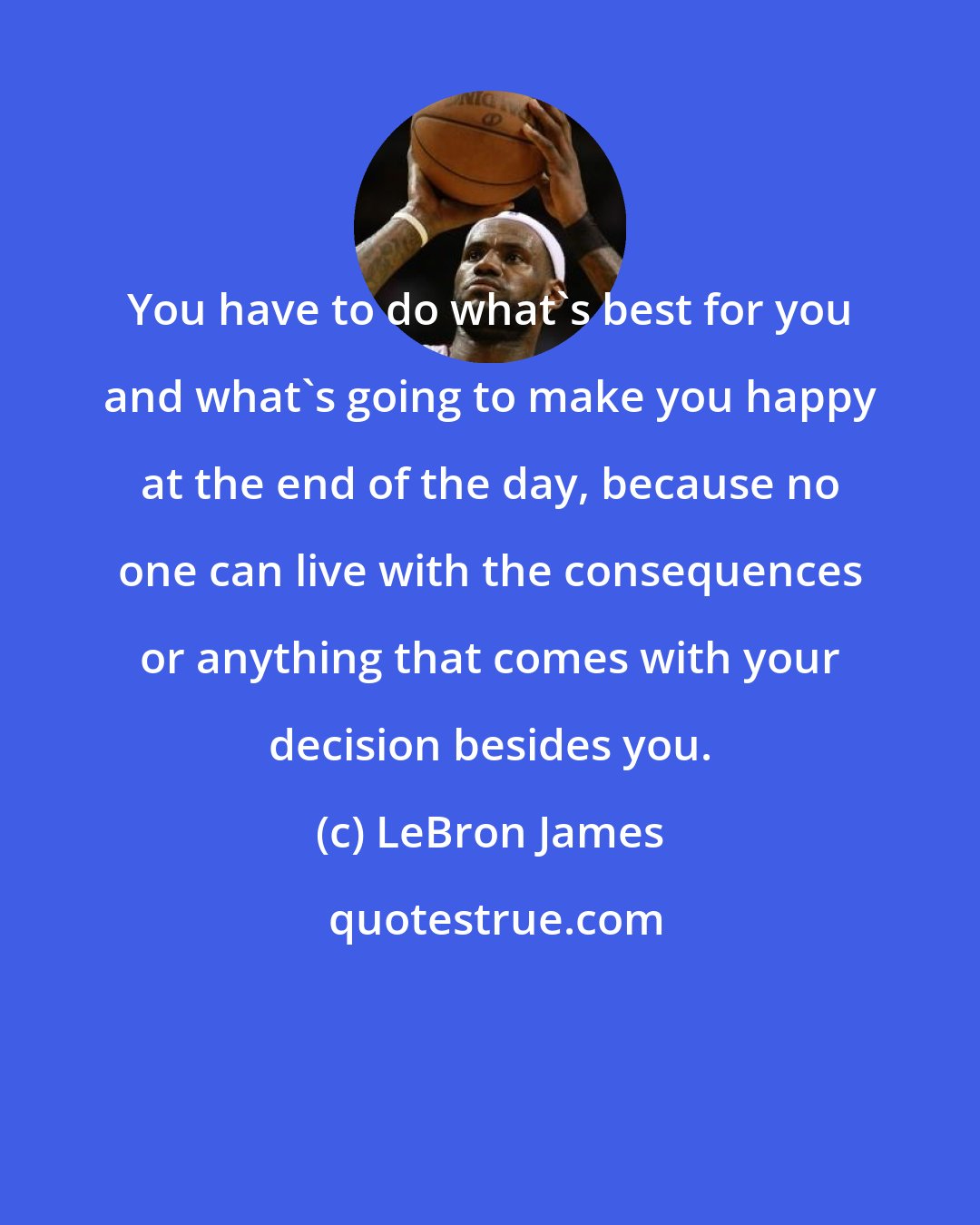 LeBron James: You have to do what's best for you and what's going to make you happy at the end of the day, because no one can live with the consequences or anything that comes with your decision besides you.