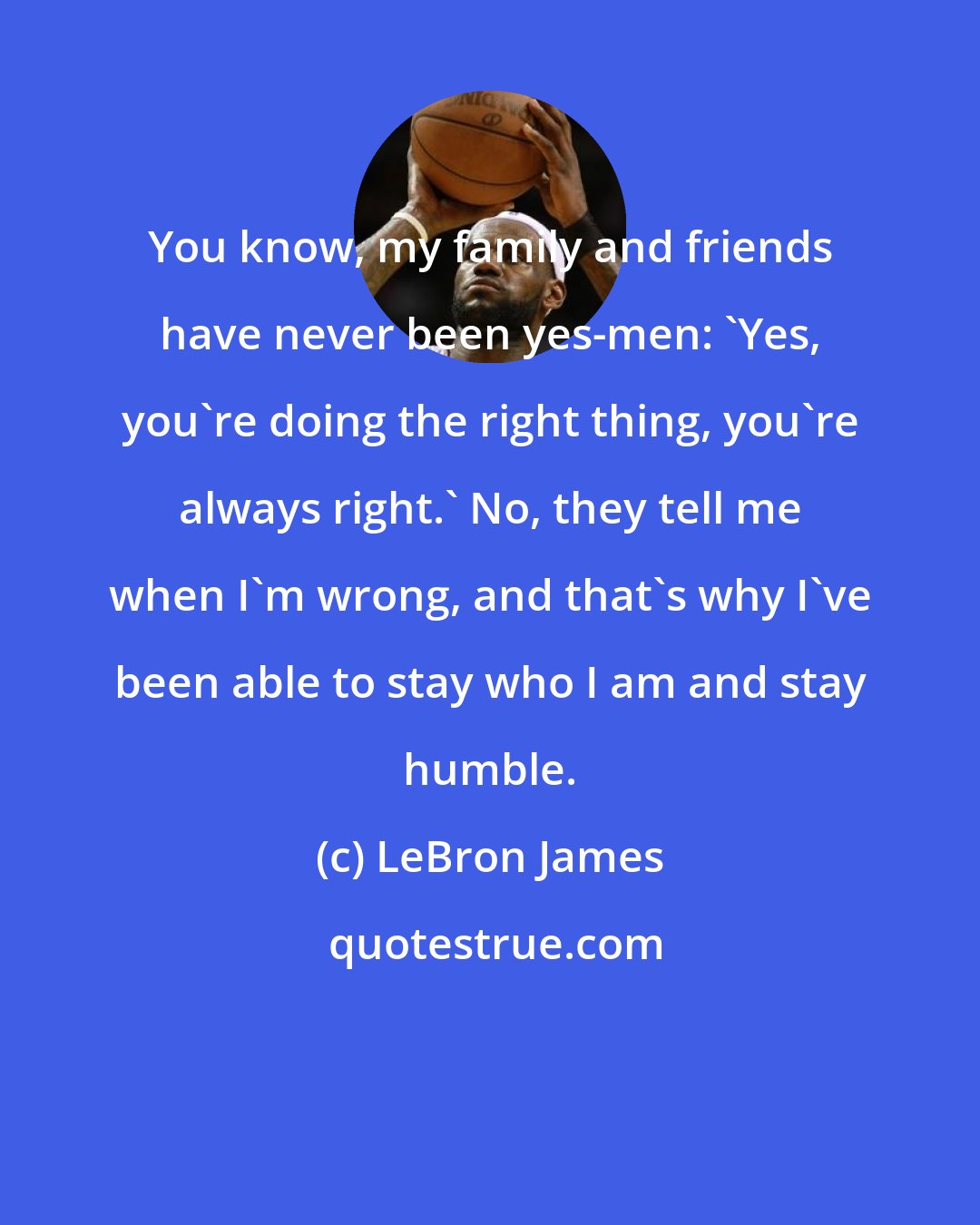 LeBron James: You know, my family and friends have never been yes-men: 'Yes, you're doing the right thing, you're always right.' No, they tell me when I'm wrong, and that's why I've been able to stay who I am and stay humble.