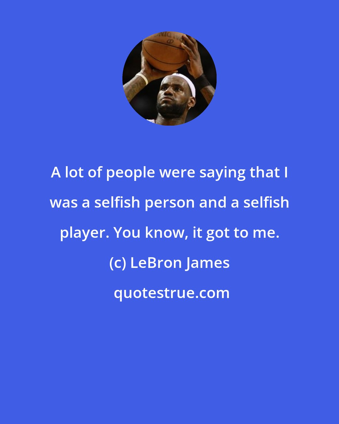 LeBron James: A lot of people were saying that I was a selfish person and a selfish player. You know, it got to me.