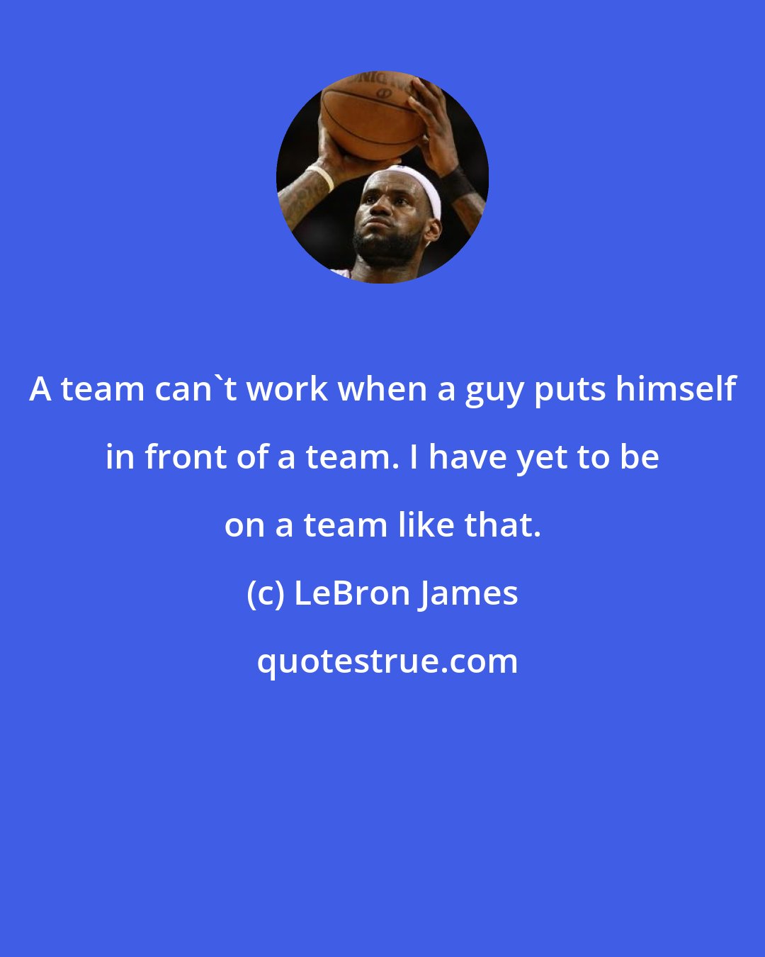 LeBron James: A team can't work when a guy puts himself in front of a team. I have yet to be on a team like that.