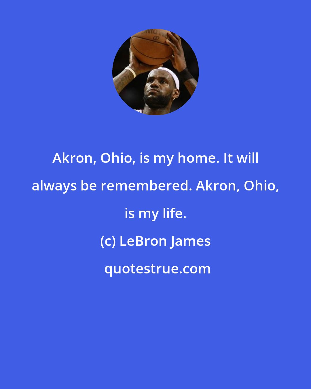 LeBron James: Akron, Ohio, is my home. It will always be remembered. Akron, Ohio, is my life.