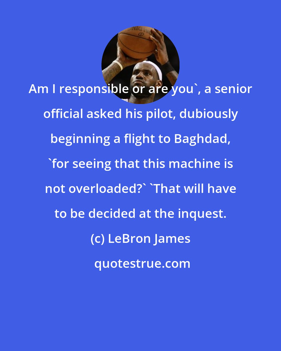 LeBron James: Am I responsible or are you', a senior official asked his pilot, dubiously beginning a flight to Baghdad, 'for seeing that this machine is not overloaded?' 'That will have to be decided at the inquest.